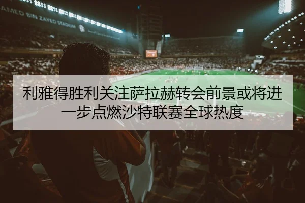 利雅得胜利关注萨拉赫转会前景或将进一步点燃沙特联赛全球热度